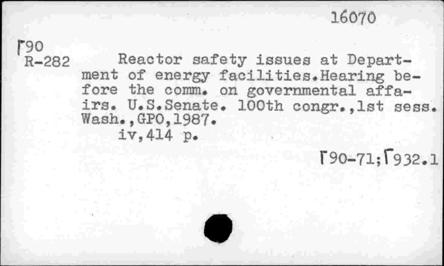 ﻿16070
f90
R-282 Reactor safety issues at Department of energy facilities.Hearing before the comm, on governmental affairs. U.S.Senate. 100th congr.,1st sess. Wash.,GPO,1987.
iv,414 p.
r90-71;f932.1